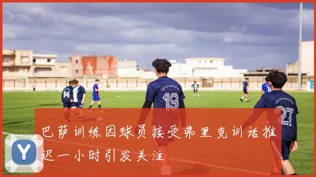巴萨训练因球员接受弗里克训话推迟一小时引发关注