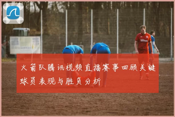 火箭队腾讯视频直播赛事回顾关键球员表现与胜负分析