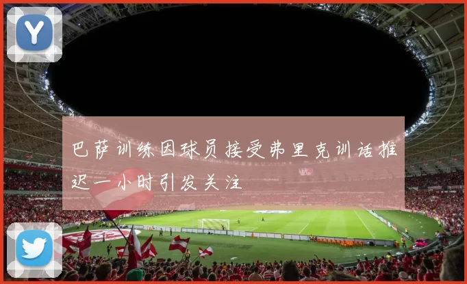 巴萨训练因球员接受弗里克训话推迟一小时引发关注