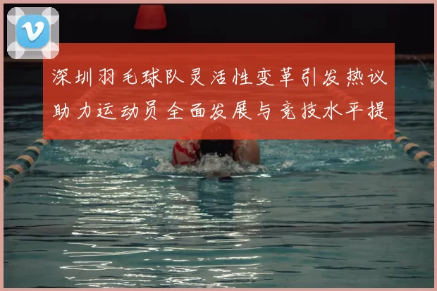 深圳羽毛球队灵活性变革引发热议助力运动员全面发展与竞技水平提升