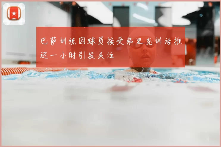 巴萨训练因球员接受弗里克训话推迟一小时引发关注