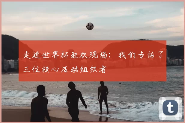 走进世界杯狂欢现场:我们专访了三位核心活动组织者