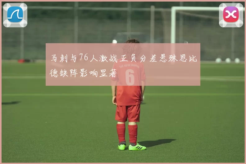 马刺与76人激战正负分差悬殊恩比德缺阵影响显著
