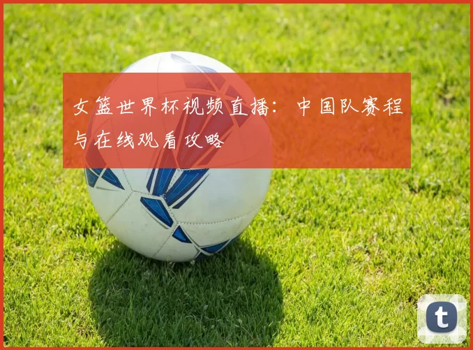 女篮世界杯视频直播:中国队赛程与在线观看攻略