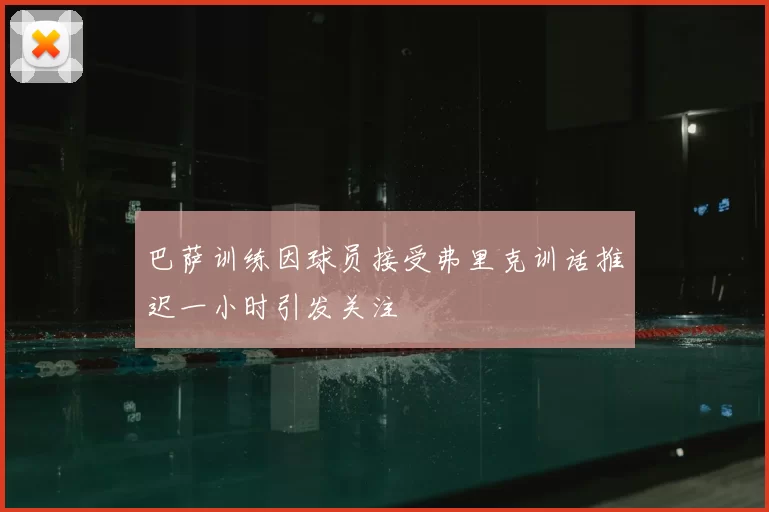 巴萨训练因球员接受弗里克训话推迟一小时引发关注