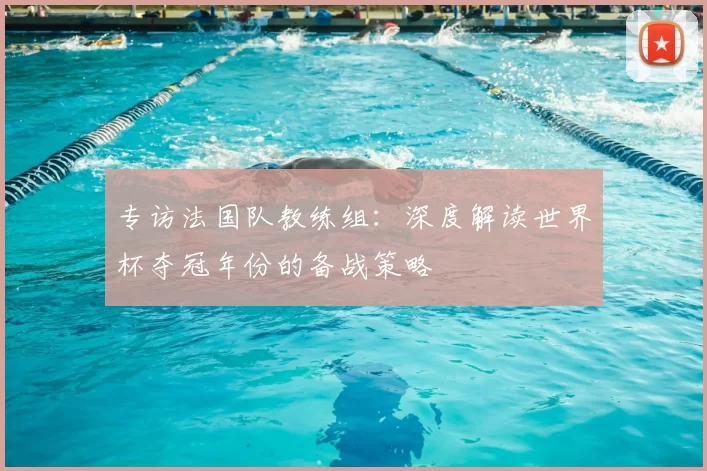 专访法国队教练组：深度解读世界杯夺冠年份的备战策略