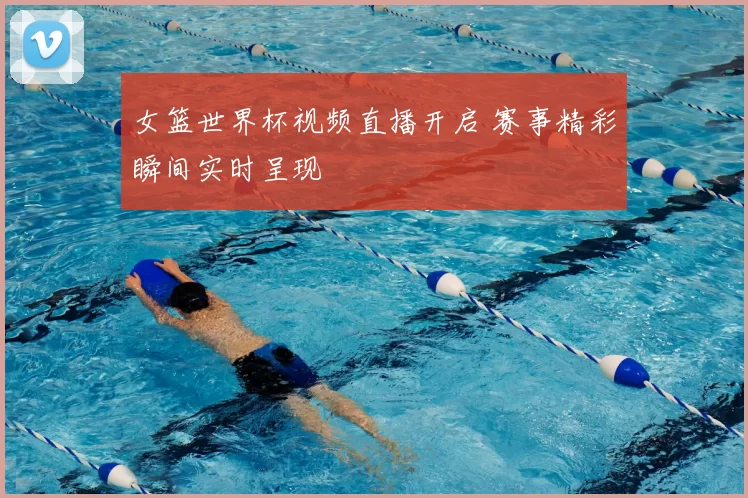 女篮世界杯视频直播开启 赛事精彩瞬间实时呈现