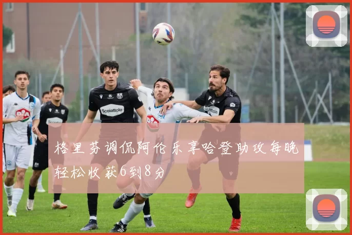 格里芬调侃阿伦乐享哈登助攻每晚轻松收获6到8分