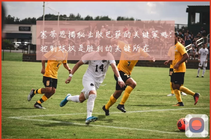 塞蒂恩揭秘击败巴萨的关键策略:控制球权是胜利的关键所在