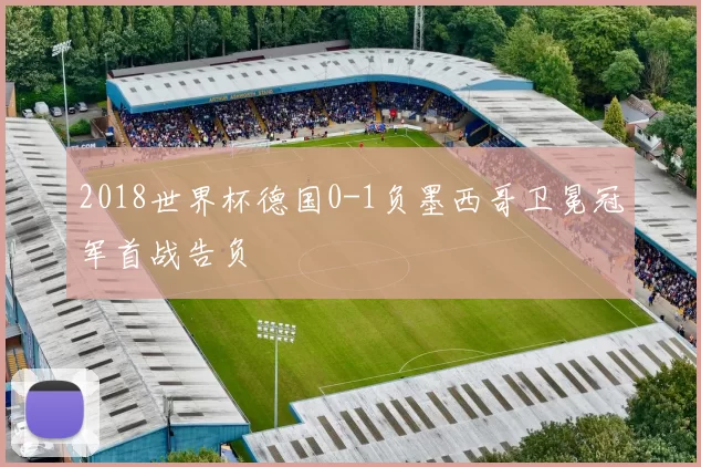 2018世界杯德国0-1负墨西哥卫冕冠军首战告负
