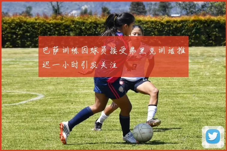 巴萨训练因球员接受弗里克训话推迟一小时引发关注