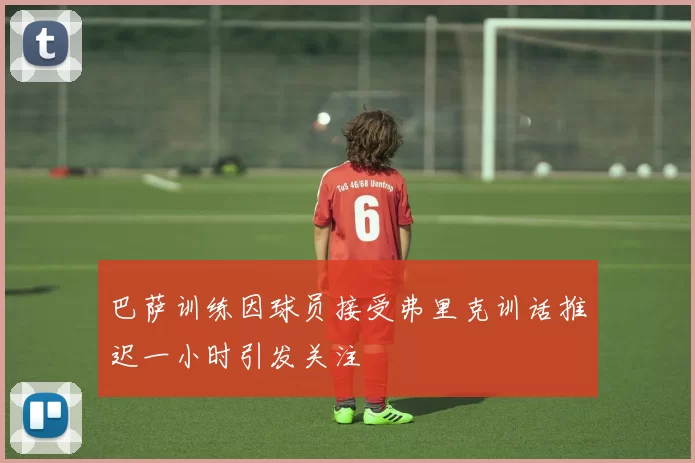 巴萨训练因球员接受弗里克训话推迟一小时引发关注