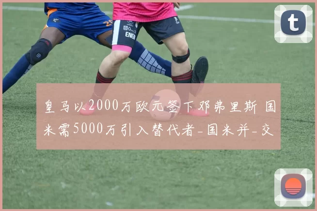 皇马以2000万欧元签下邓弗里斯 国米需5000万引入替代者_国米并_交易_欧冠