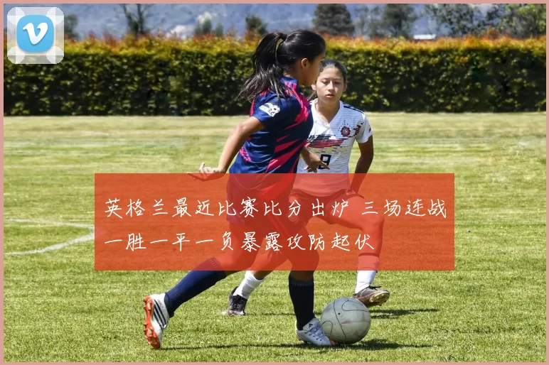 英格兰最近比赛比分出炉 三场连战一胜一平一负暴露攻防起伏
