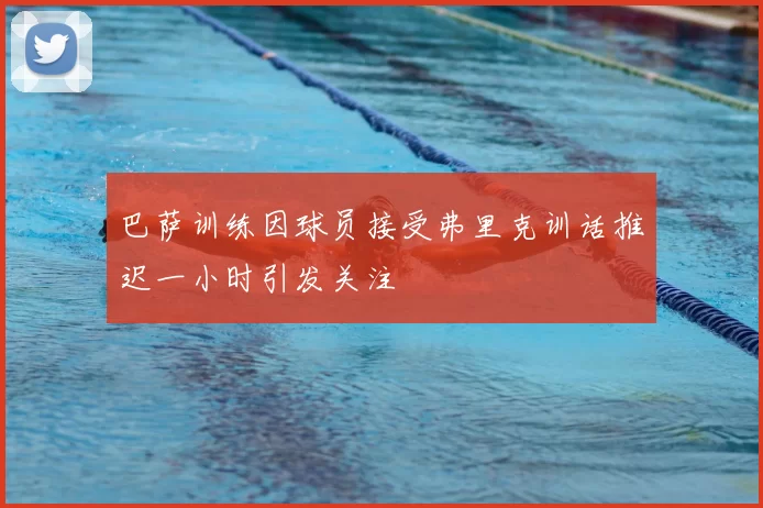 巴萨训练因球员接受弗里克训话推迟一小时引发关注