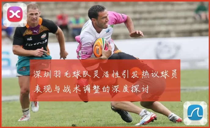 深圳羽毛球队灵活性引发热议球员表现与战术调整的深度探讨
