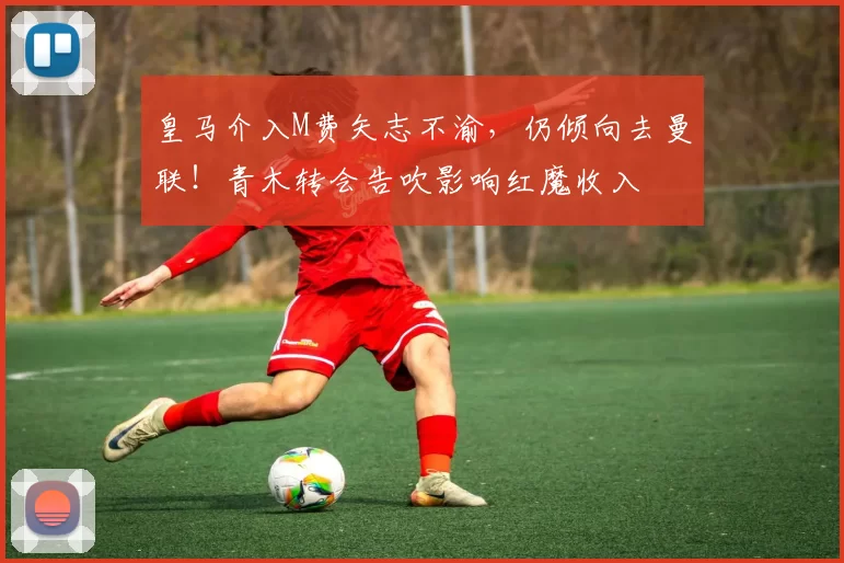 皇马介入M费矢志不渝,仍倾向去曼联!青木转会告吹影响红魔收入