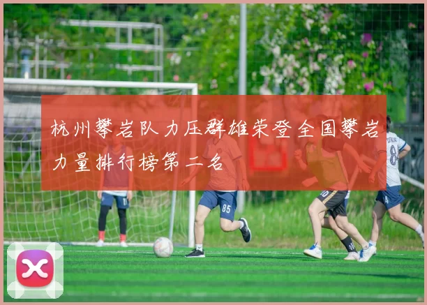 杭州攀岩队力压群雄荣登全国攀岩力量排行榜第二名
