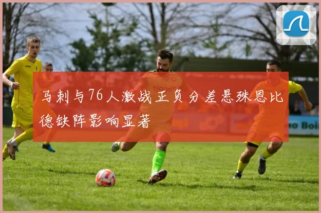 马刺与76人激战正负分差悬殊恩比德缺阵影响显著