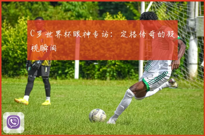 C罗世界杯眼神专访：定格传奇的凝视瞬间
