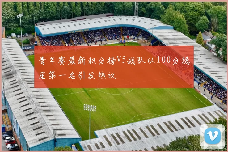 青年赛最新积分榜V5战队以100分稳居第一名引发热议