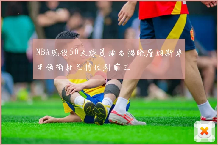 NBA现役50大球员排名揭晓詹姆斯库里领衔杜兰特位列前三