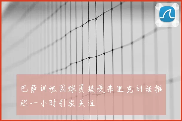 巴萨训练因球员接受弗里克训话推迟一小时引发关注