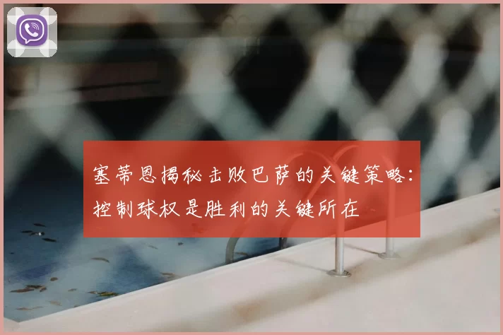 塞蒂恩揭秘击败巴萨的关键策略:控制球权是胜利的关键所在