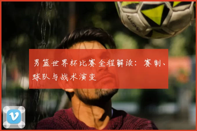 男篮世界杯比赛全程解读:赛制、球队与战术演变