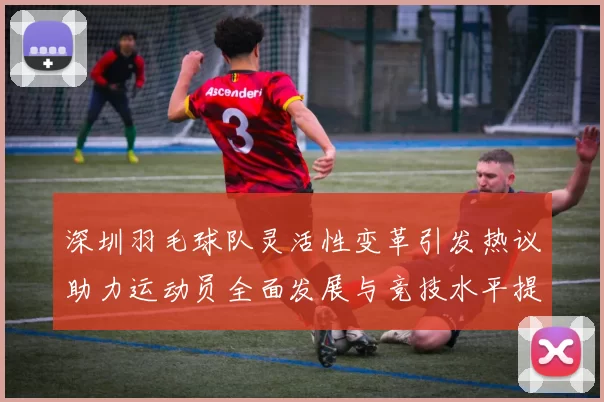 深圳羽毛球队灵活性变革引发热议助力运动员全面发展与竞技水平提升