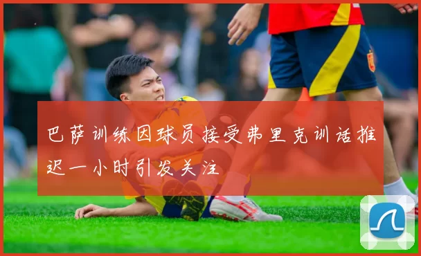 巴萨训练因球员接受弗里克训话推迟一小时引发关注