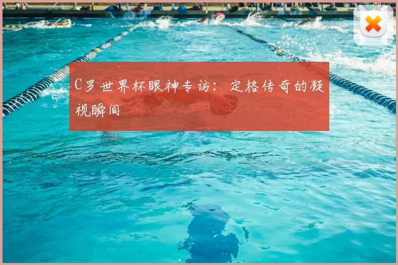 C罗世界杯眼神专访：定格传奇的凝视瞬间
