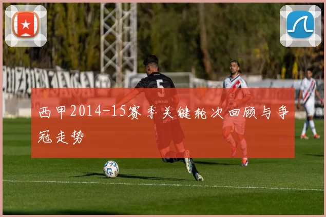 西甲2014-15赛季关键轮次回顾与争冠走势