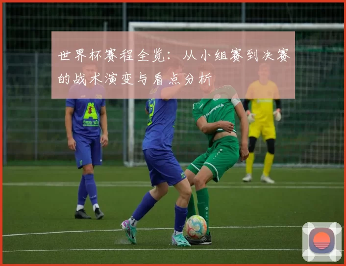 世界杯赛程全览:从小组赛到决赛的战术演变与看点分析