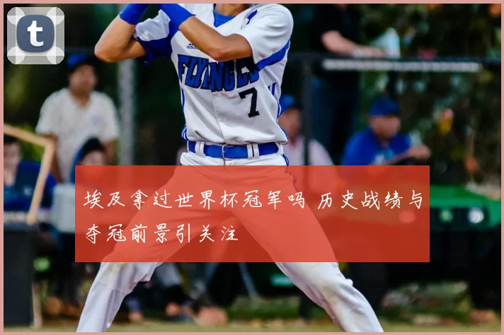 埃及拿过世界杯冠军吗 历史战绩与夺冠前景引关注