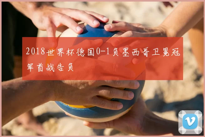 2018世界杯德国0-1负墨西哥卫冕冠军首战告负