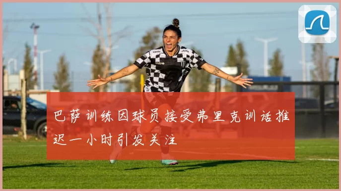 巴萨训练因球员接受弗里克训话推迟一小时引发关注