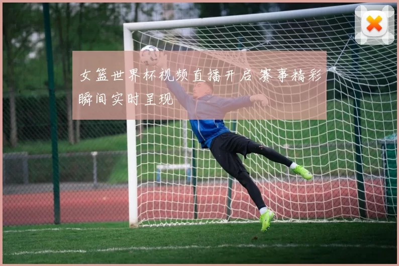 女篮世界杯视频直播开启 赛事精彩瞬间实时呈现
