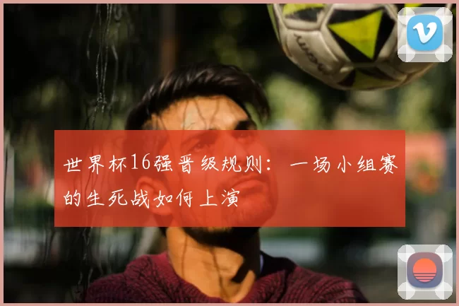 世界杯16强晋级规则:一场小组赛的生死战如何上演
