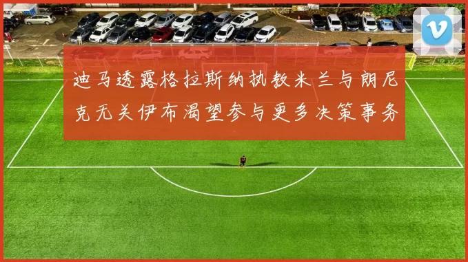 迪马透露格拉斯纳执教米兰与朗尼克无关伊布渴望参与更多决策事务
