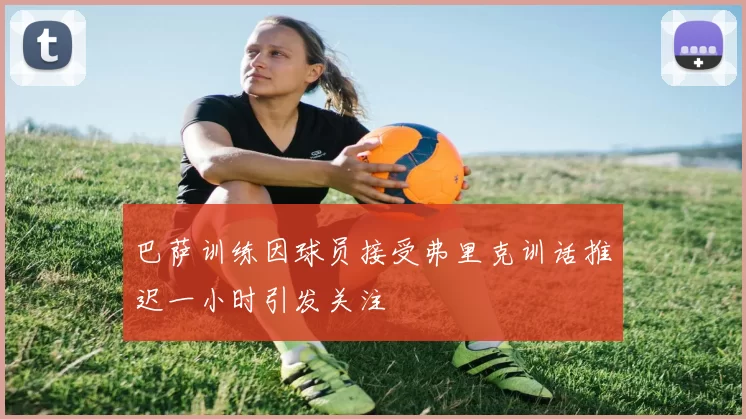 巴萨训练因球员接受弗里克训话推迟一小时引发关注