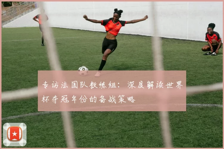 专访法国队教练组：深度解读世界杯夺冠年份的备战策略