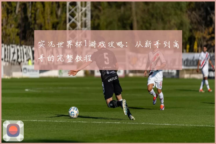 实况世界杯1游戏攻略:从新手到高手的完整教程