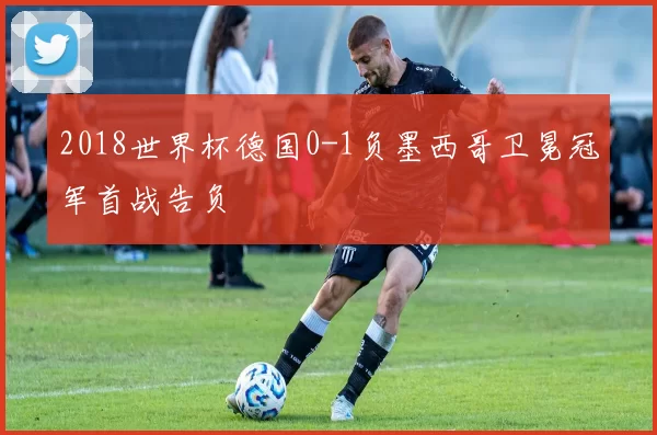 2018世界杯德国0-1负墨西哥卫冕冠军首战告负