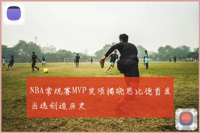 NBA常规赛MVP奖项揭晓恩比德首度当选创造历史