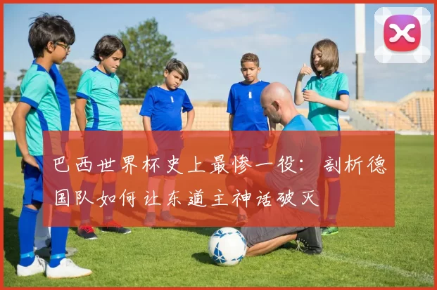 巴西世界杯史上最惨一役:剖析德国队如何让东道主神话破灭