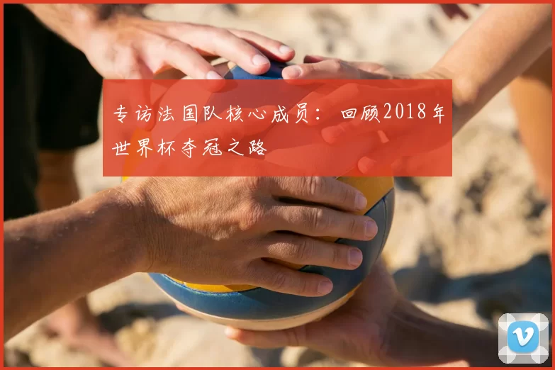 专访法国队核心成员:回顾2018年世界杯夺冠之路