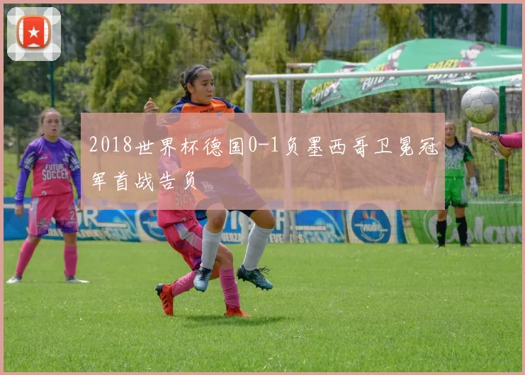 2018世界杯德国0-1负墨西哥卫冕冠军首战告负
