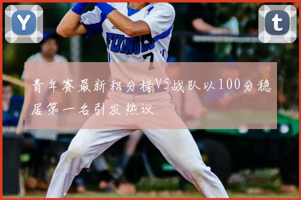 青年赛最新积分榜V5战队以100分稳居第一名引发热议