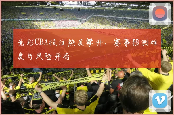 竞彩CBA投注热度攀升,赛事预测难度与风险并存